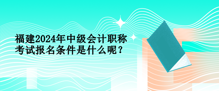 福建2024年中級會計職稱考試報名條件是什么呢？