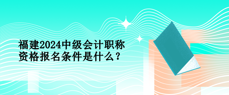 福建2024中級(jí)會(huì)計(jì)職稱資格報(bào)名條件是什么？