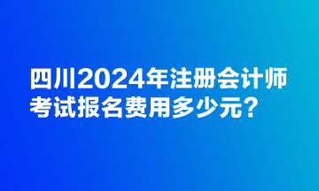 四川2024年注冊會計師考試報名費用多少元？