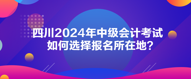 四川2024年中級會計(jì)考試如何選擇報(bào)名所在地？