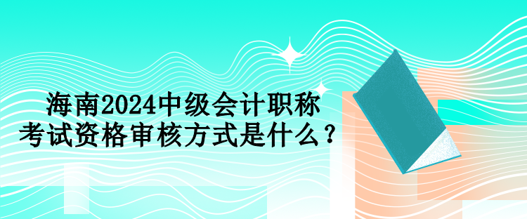 海南2024中級會計職稱考試資格審核方式是什么？