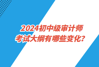 2024初中級審計(jì)師考試大綱有哪些變化？