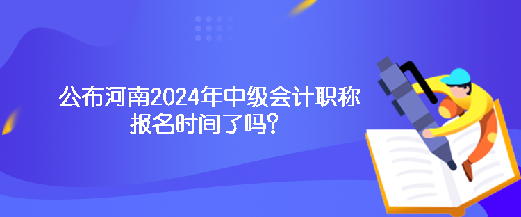 公布河南2024年中級會計職稱報名時間了嗎？