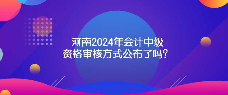 河南2024年會計(jì)中級資格審核方式公布了嗎？