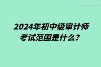 2024年初中級審計師考試范圍是什么？