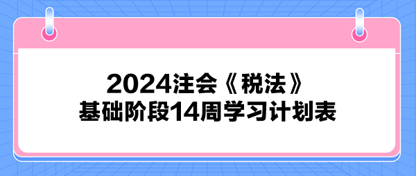 2024注會(huì)《稅法》基礎(chǔ)階段14周學(xué)習(xí)計(jì)劃表