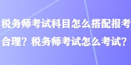 稅務(wù)師考試科目怎么搭配報(bào)考合理？稅務(wù)師考試怎么考試？