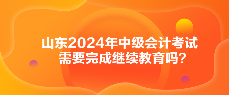 山東2024年中級會計考試需要完成繼續(xù)教育嗎？