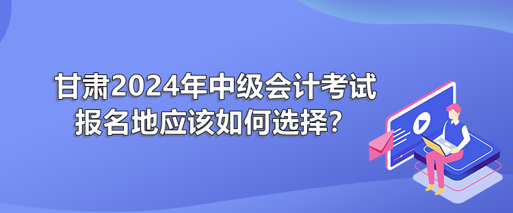 甘肅2024年中級(jí)會(huì)計(jì)考試報(bào)名地應(yīng)該如何選擇？