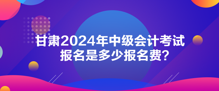 甘肅2024年中級會計考試報名是多少報名費？