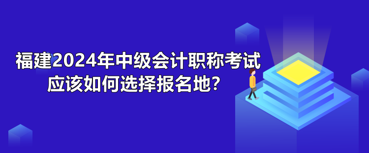 福建2024年中級(jí)會(huì)計(jì)職稱考試應(yīng)該如何選擇報(bào)名地？