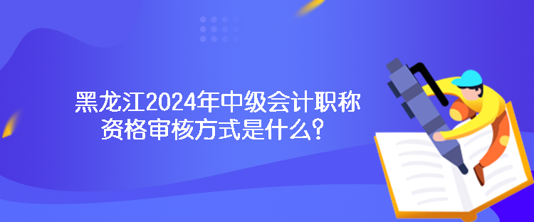 黑龍江2024年中級會計職稱資格審核方式是什么？