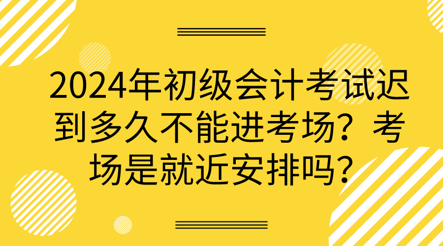 2024年初級會計考試遲到多久不能進考場？考場是就近安排嗎？