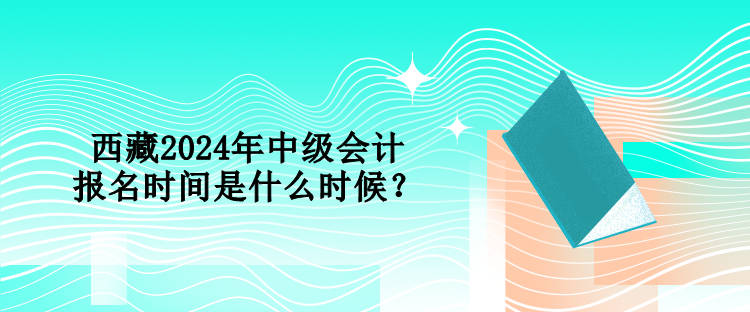 西藏2024年中級會計報名時間是什么時候？