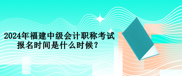 2024年福建中級會計職稱考試報名時間是什么時候？