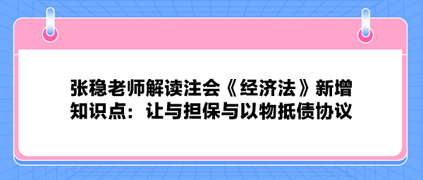 張穩(wěn)老師解讀注會《經(jīng)濟法》新增知識點：讓與擔(dān)保與以物抵債協(xié)議