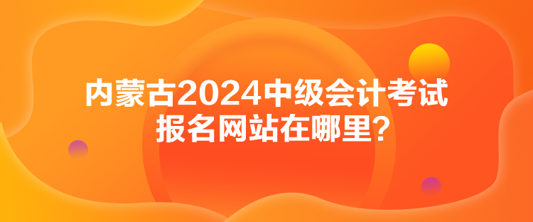 內(nèi)蒙古2024中級(jí)會(huì)計(jì)考試報(bào)名網(wǎng)站在哪里？