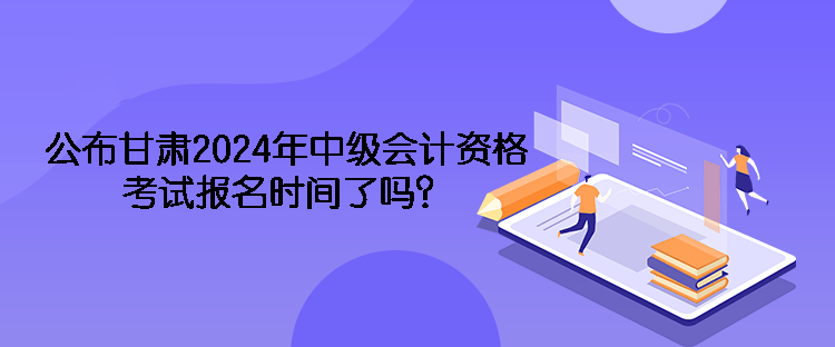 公布甘肅2024年中級會計(jì)資格考試報(bào)名時(shí)間了嗎？