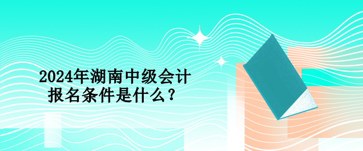 2024年湖南中級會計報名條件是什么？