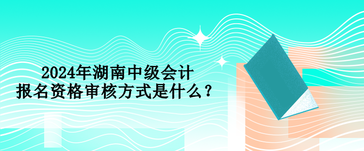 2024年湖南中級會計(jì)報(bào)名資格審核方式是什么？