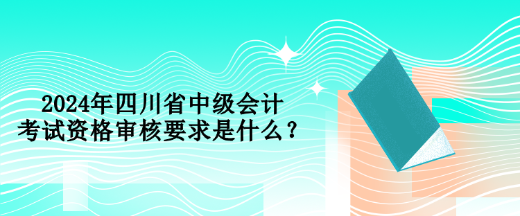 2024年四川省中級(jí)會(huì)計(jì)考試資格審核要求是什么？