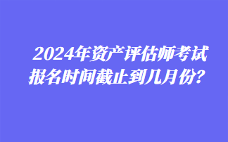 2024年資產(chǎn)評(píng)估師考試報(bào)名時(shí)間截止到幾月份？