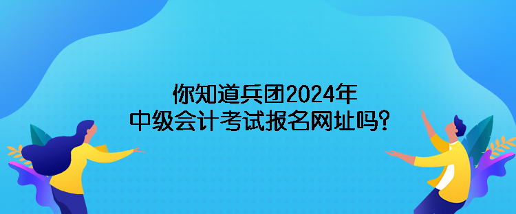 你知道兵團(tuán)2024年中級會計(jì)考試報(bào)名網(wǎng)址嗎？