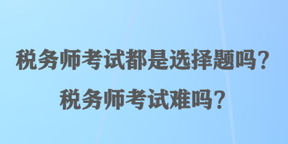 稅務(wù)師考試都是選擇題嗎？稅務(wù)師考試難嗎？