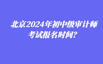 北京2024年初中級審計師考試報名時間？