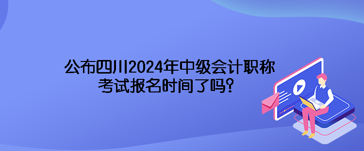 公布四川2024年中級會計職稱考試報名時間了嗎？