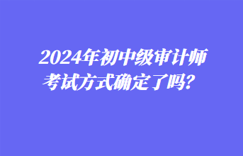 2024年初中級(jí)審計(jì)師考試方式確定了嗎？