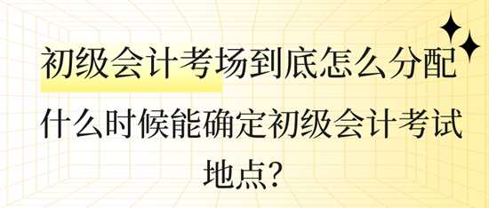 什么時(shí)候能確定初級會計(jì)考試地點(diǎn)？初級會計(jì)考場到底怎么分配