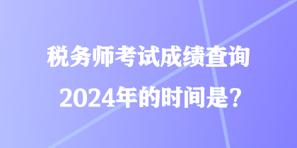 稅務(wù)師考試成績查詢2024年的時間是？