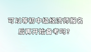 可以等初中級經(jīng)濟師報名后再開始備考嗎？