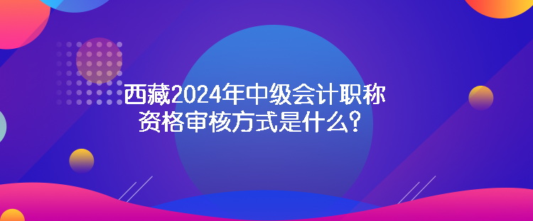 西藏2024年中級會計(jì)職稱資格審核方式是什么？