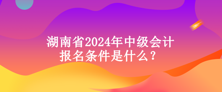 湖南省2024年中級會計報名條件是什么？