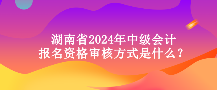 湖南省2024年中級(jí)會(huì)計(jì)報(bào)名資格審核方式是什么？