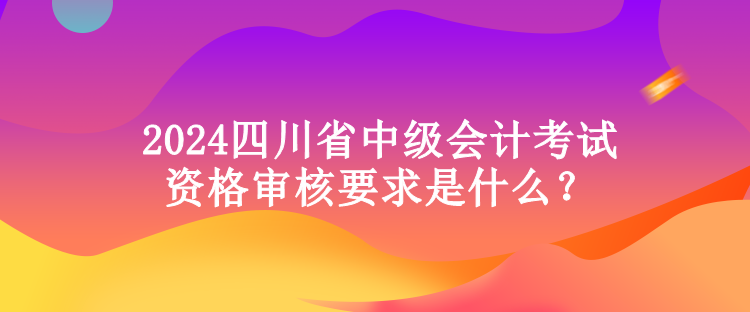 2024四川省中級會計考試資格審核要求是什么？