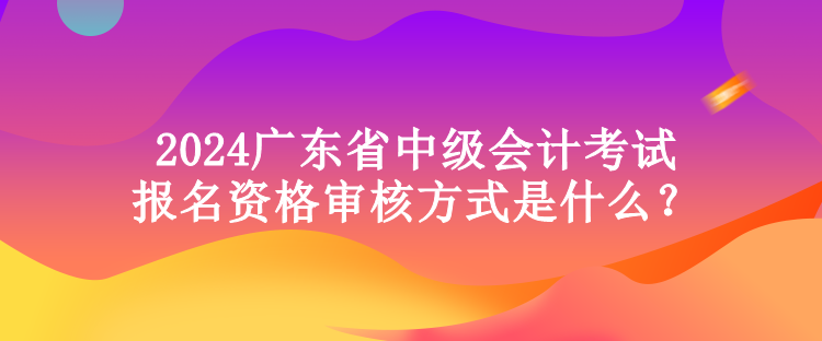 2024廣東省中級會計考試報名資格審核方式是什么？