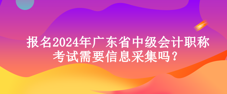 報名2024年廣東省中級會計職稱考試需要信息采集嗎？