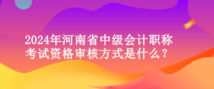 2024年河南省中級會計職稱考試資格審核方式是什么？