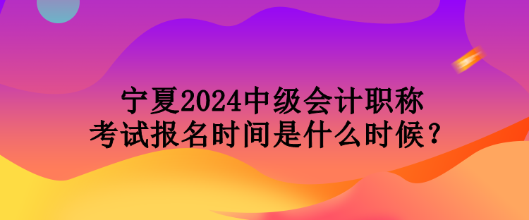 寧夏2024中級會計職稱考試報名時間是什么時候？