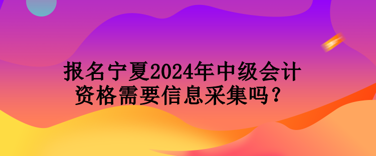 報(bào)名寧夏2024年中級(jí)會(huì)計(jì)資格需要信息采集嗎？