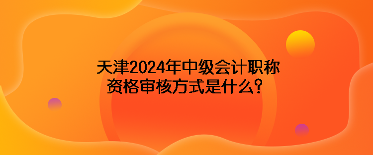 天津2024年中級會計職稱資格審核方式是什么？