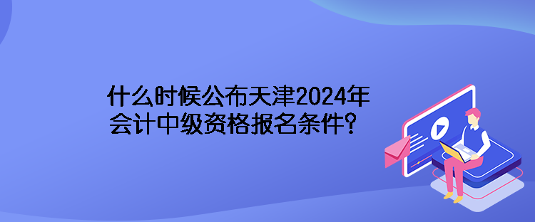 什么時(shí)候公布天津2024年會(huì)計(jì)中級(jí)資格報(bào)名條件？