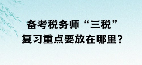 了解“三稅”！備考稅務(wù)師“三稅”復(fù)習(xí)重點(diǎn)要放在哪里？