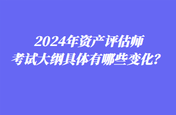 2024年資產(chǎn)評(píng)估師考試大綱具體有哪些變化？