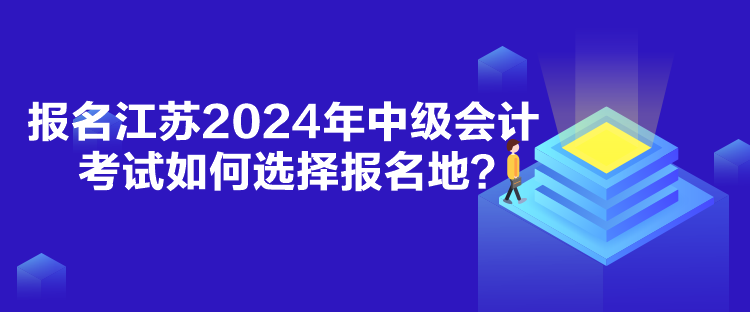 報(bào)名江蘇2024年中級(jí)會(huì)計(jì)考試如何選擇報(bào)名地？