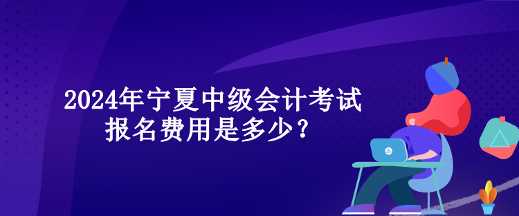 2024年寧夏中級會計考試報名費用是多少？