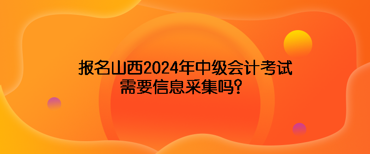 報(bào)名山西2024年中級(jí)會(huì)計(jì)考試需要信息采集嗎？